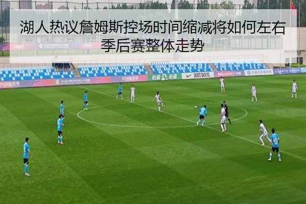 湖人热议詹姆斯控场时间缩减将如何左右季后赛整体走势