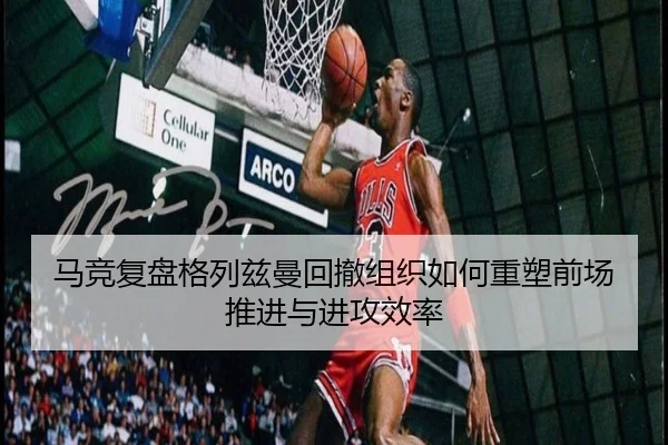 马竞复盘格列兹曼回撤组织如何重塑前场推进与进攻效率