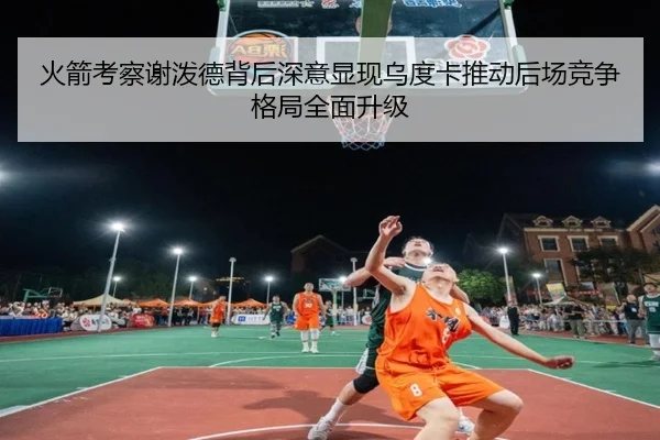 火箭考察谢泼德背后深意显现乌度卡推动后场竞争格局全面升级