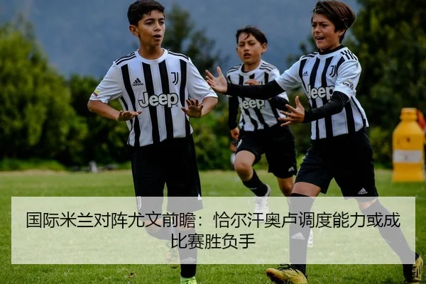 国际米兰对阵尤文前瞻：恰尔汗奥卢调度能力或成比赛胜负手