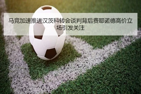 马竞加速推进汉茨科转会谈判背后费耶诺德高价立场引发关注